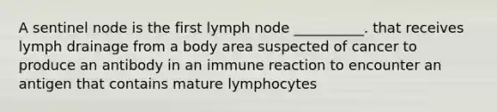 A sentinel node is the first lymph node __________. that receives lymph drainage from a body area suspected of cancer to produce an antibody in an immune reaction to encounter an antigen that contains mature lymphocytes