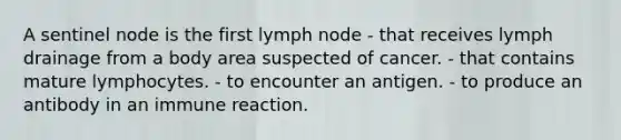 A sentinel node is the first lymph node - that receives lymph drainage from a body area suspected of cancer. - that contains mature lymphocytes. - to encounter an antigen. - to produce an antibody in an immune reaction.