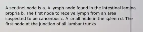 A sentinel node is a. A lymph node found in the intestinal lamina propria b. The first node to receive lymph from an area suspected to be cancerous c. A small node in the spleen d. The first node at the junction of all lumbar trunks