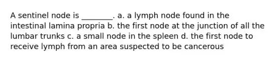 A sentinel node is ________. a. a lymph node found in the intestinal lamina propria b. the first node at the junction of all the lumbar trunks c. a small node in the spleen d. the first node to receive lymph from an area suspected to be cancerous