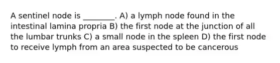 A sentinel node is ________. A) a lymph node found in the intestinal lamina propria B) the first node at the junction of all the lumbar trunks C) a small node in the spleen D) the first node to receive lymph from an area suspected to be cancerous