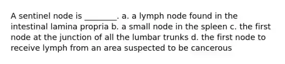 A sentinel node is ________. a. a lymph node found in the intestinal lamina propria b. a small node in the spleen c. the first node at the junction of all the lumbar trunks d. the first node to receive lymph from an area suspected to be cancerous