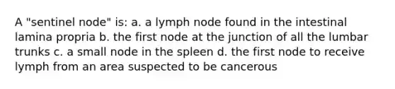 A "sentinel node" is: a. a lymph node found in the intestinal lamina propria b. the first node at the junction of all the lumbar trunks c. a small node in the spleen d. the first node to receive lymph from an area suspected to be cancerous