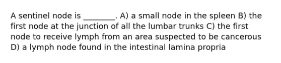 A sentinel node is ________. A) a small node in the spleen B) the first node at the junction of all the lumbar trunks C) the first node to receive lymph from an area suspected to be cancerous D) a lymph node found in the intestinal lamina propria