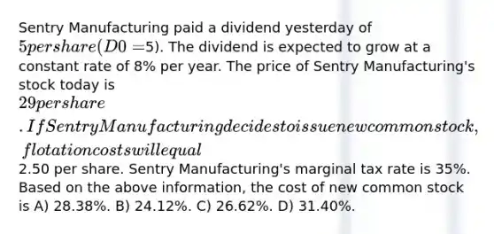 Sentry Manufacturing paid a dividend yesterday of 5 per share (D0 =5). The dividend is expected to grow at a constant rate of 8% per year. The price of Sentry Manufacturing's stock today is 29 per share. If Sentry Manufacturing decides to issue new common stock, flotation costs will equal2.50 per share. Sentry Manufacturing's marginal tax rate is 35%. Based on the above information, the cost of new common stock is A) 28.38%. B) 24.12%. C) 26.62%. D) 31.40%.