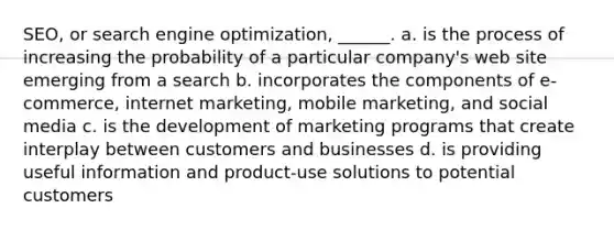 SEO, or search engine optimization, ______. a. is the process of increasing the probability of a particular company's web site emerging from a search b. incorporates the components of e-commerce, internet marketing, mobile marketing, and social media c. is the development of marketing programs that create interplay between customers and businesses d. is providing useful information and product-use solutions to potential customers