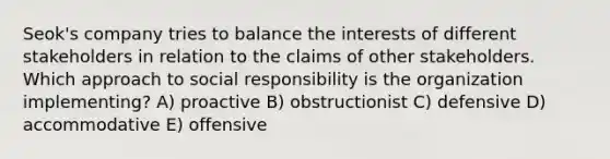 Seok's company tries to balance the interests of different stakeholders in relation to the claims of other stakeholders. Which approach to social responsibility is the organization implementing? A) proactive B) obstructionist C) defensive D) accommodative E) offensive