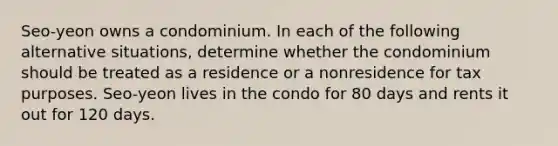 Seo-yeon owns a condominium. In each of the following alternative situations, determine whether the condominium should be treated as a residence or a nonresidence for tax purposes. Seo-yeon lives in the condo for 80 days and rents it out for 120 days.