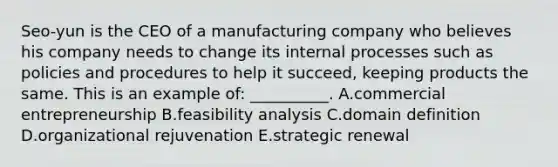 ​Seo-yun is the CEO of a manufacturing company who believes his company needs to change its internal processes such as policies and procedures to help it​ succeed, keeping products the same. This is an example​ of: __________. A.commercial entrepreneurship B.feasibility analysis C.domain definition D.organizational rejuvenation E.strategic renewal