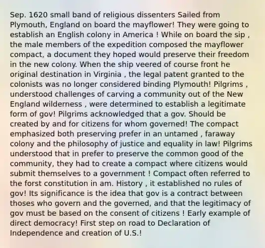 Sep. 1620 small band of religious dissenters Sailed from Plymouth, England on board the mayflower! They were going to establish an English colony in America ! While on board the sip , the male members of the expedition composed the mayflower compact, a document they hoped would preserve their freedom in the new colony. When the ship veered of course front he original destination in Virginia , the legal patent granted to the colonists was no longer considered binding Plymouth! Pilgrims , understood challenges of carving a community out of the New England wilderness , were determined to establish a legitimate form of gov! Pilgrims acknowledged that a gov. Should be created by and for citizens for whom governed! The compact emphasized both preserving prefer in an untamed , faraway colony and the philosophy of justice and equality in law! Pilgrims understood that in prefer to preserve the common good of the community, they had to create a compact where citizens would submit themselves to a government ! Compact often referred to the forst constitution in am. History , it established no rules of gov! Its significance is the idea that gov is a contract between thoses who govern and the governed, and that the legitimacy of gov must be based on the consent of citizens ! Early example of direct democracy! First step on road to Declaration of Independence and creation of U.S.!