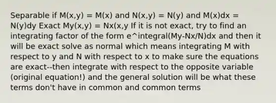 Separable if M(x,y) = M(x) and N(x,y) = N(y) and M(x)dx = N(y)dy Exact My(x,y) = Nx(x,y If it is not exact, try to find an integrating factor of the form e^integral(My-Nx/N)dx and then it will be exact solve as normal which means integrating M with respect to y and N with respect to x to make sure the equations are exact--then integrate with respect to the opposite variable (original equation!) and the general solution will be what these terms don't have in common and common terms