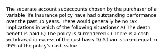 The separate account subaccounts chosen by the purchaser of a variable life insurance policy have had outstanding performance over the past 15 years. There would generally be no tax implications in which of the following situations? A) The death benefit is paid B) The policy is surrendered C) There is a cash withdrawal in excess of the cost basis D) A loan is taken equal to 95% of the policy's cash value