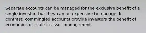 Separate accounts can be managed for the exclusive benefit of a single investor, but they can be expensive to manage. In contrast, commingled accounts provide investors the benefit of economies of scale in asset management.