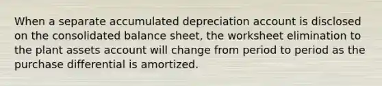 When a separate accumulated depreciation account is disclosed on the consolidated balance sheet, the worksheet elimination to the plant assets account will change from period to period as the purchase differential is amortized.