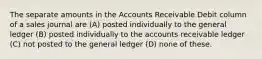 The separate amounts in the Accounts Receivable Debit column of a sales journal are (A) posted individually to the general ledger (B) posted individually to the accounts receivable ledger (C) not posted to the general ledger (D) none of these.