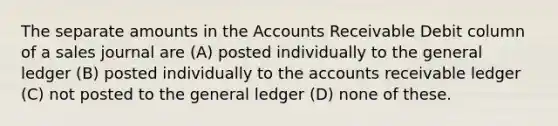 The separate amounts in the Accounts Receivable Debit column of a sales journal are (A) posted individually to the general ledger (B) posted individually to the accounts receivable ledger (C) not posted to the general ledger (D) none of these.