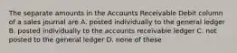 The separate amounts in the Accounts Receivable Debit column of a sales journal are A. posted individually to the general ledger B. posted individually to the accounts receivable ledger C. not posted to the general ledger D. none of these