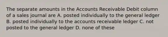 The separate amounts in the Accounts Receivable Debit column of a sales journal are A. posted individually to the general ledger B. posted individually to the accounts receivable ledger C. not posted to the general ledger D. none of these