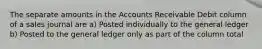 The separate amounts in the Accounts Receivable Debit column of a sales journal are a) Posted individually to the general ledger b) Posted to the general ledger only as part of the column total