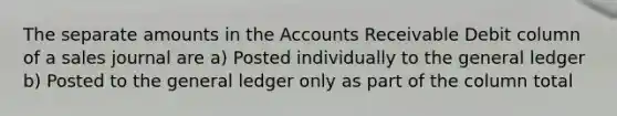 The separate amounts in the Accounts Receivable Debit column of a sales journal are a) Posted individually to <a href='https://www.questionai.com/knowledge/kdxbifuCZE-the-general-ledger' class='anchor-knowledge'>the general ledger</a> b) Posted to the general ledger only as part of the column total