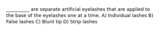 __________ are separate artificial eyelashes that are applied to the base of the eyelashes one at a time. A) Individual lashes B) False lashes C) Blunt tip D) Strip lashes