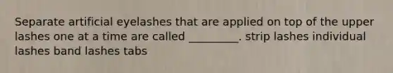Separate artificial eyelashes that are applied on top of the upper lashes one at a time are called _________. strip lashes individual lashes band lashes tabs
