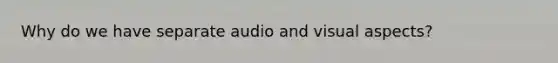 Why do we have separate audio and visual aspects?