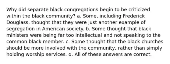 Why did separate black congregations begin to be criticized within the black community? a. Some, including Frederick Douglass, thought that they were just another example of segregation in American society. b. Some thought that black ministers were being far too intellectual and not speaking to the common black member. c. Some thought that the black churches should be more involved with the community, rather than simply holding worship services. d. All of these answers are correct.