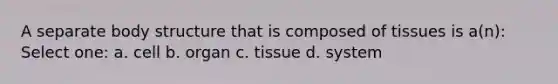 A separate body structure that is composed of tissues is a(n): Select one: a. cell b. organ c. tissue d. system