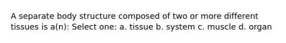 A separate body structure composed of two or more different tissues is a(n): Select one: a. tissue b. system c. muscle d. organ