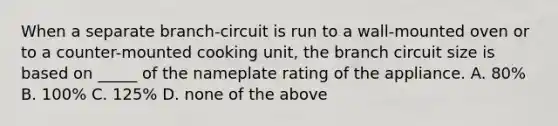 When a separate branch-circuit is run to a wall-mounted oven or to a counter-mounted cooking unit, the branch circuit size is based on _____ of the nameplate rating of the appliance. A. 80% B. 100% C. 125% D. none of the above