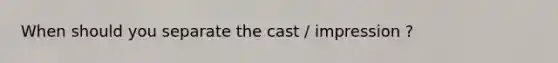 When should you separate the cast / impression ?