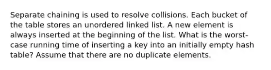 Separate chaining is used to resolve collisions. Each bucket of the table stores an unordered linked list. A new element is always inserted at the beginning of the list. What is the worst-case running time of inserting a key into an initially empty hash table? Assume that there are no duplicate elements.