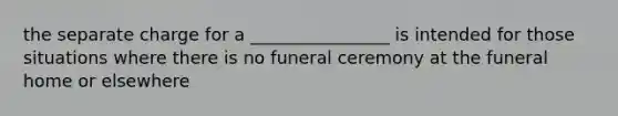 the separate charge for a ________________ is intended for those situations where there is no funeral ceremony at the funeral home or elsewhere