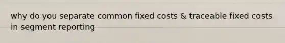 why do you separate common fixed costs & traceable fixed costs in segment reporting