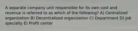 A separate company unit responsible for its own cost and revenue is referred to as which of the following? A) Centralized organization B) Decentralized organization C) Department D) Job specialty E) Profit center