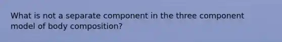 What is not a separate component in the three component model of body composition?