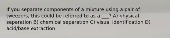 If you separate components of a mixture using a pair of tweezers, this could be referred to as a ___? A) physical separation B) chemical separation C) visual identification D) acid/base extraction