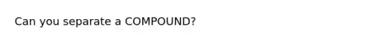 Can you separate a COMPOUND?