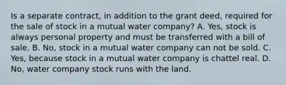 Is a separate contract, in addition to the grant deed, required for the sale of stock in a mutual water company? A. Yes, stock is always personal property and must be transferred with a bill of sale. B. No, stock in a mutual water company can not be sold. C. Yes, because stock in a mutual water company is chattel real. D. No, water company stock runs with the land.