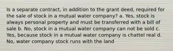 Is a separate contract, in addition to the grant deed, required for the sale of stock in a mutual water company? a. Yes, stock is always personal property and must be transferred with a bill of sale b. No, stock in a mutual water company can not be sold c. Yes, because stock in a mutual water company is chattel real d. No, water company stock runs with the land