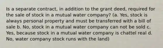 Is a separate contract, in addition to the grant deed, required for the sale of stock in a mutual water company? (a. Yes, stock is always personal property and must be transferred with a bill of sale b. No, stock in a mutual water company can not be sold c. Yes, because stock in a mutual water company is chattel real d. No, water company stock runs with the land)