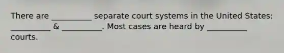 There are __________ separate court systems in the United States: __________ & __________. Most cases are heard by __________ courts.