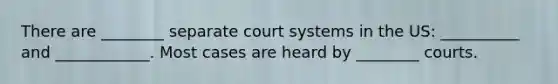 There are ________ separate court systems in the US: __________ and ____________. Most cases are heard by ________ courts.