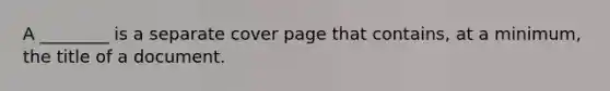 A ________ is a separate cover page that contains, at a minimum, the title of a document.