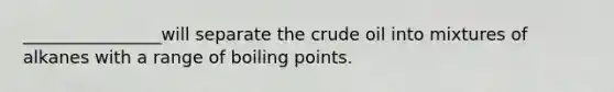 ________________will separate the crude oil into mixtures of alkanes with a range of boiling points.