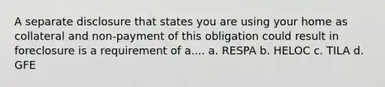 A separate disclosure that states you are using your home as collateral and non-payment of this obligation could result in foreclosure is a requirement of a.... a. RESPA b. HELOC c. TILA d. GFE