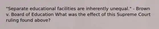 "Separate educational facilities are inherently unequal." - Brown v. Board of Education What was the effect of this Supreme Court ruling found above?