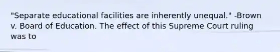 "Separate educational facilities are inherently unequal." -Brown v. Board of Education. The effect of this Supreme Court ruling was to