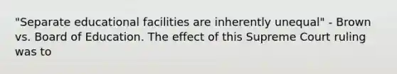 "Separate educational facilities are inherently unequal" - Brown vs. Board of Education. The effect of this Supreme Court ruling was to